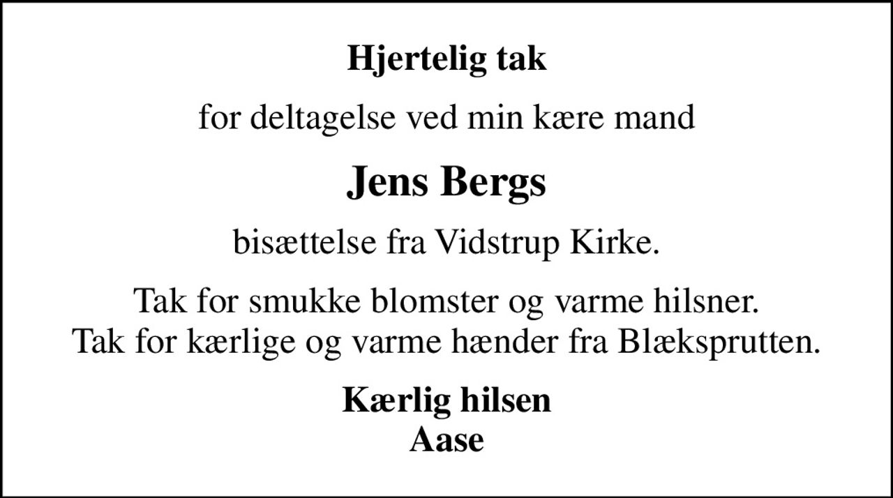 Hjertelig tak
for deltagelse ved min kære mand
Jens Bergs
bisættelse fra Vidstrup Kirke.
Tak for smukke blomster og varme hilsner. Tak for kærlige og varme hænder fra Blæksprutten.
Kærlig hilsen Aase