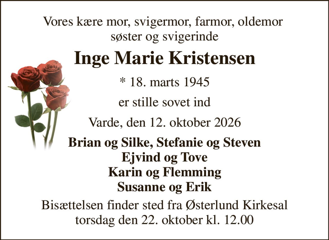 Vores kære mor, svigermor, farmor, oldemor  søster og svigerinde 
Inge Marie Kristensen 
* 18. marts 1945 
er stille sovet ind 
Varde, den 12. oktober 2026 
Brian og Silke, Stefanie og Steven Ejvind og Tove Karin og Flemming Susanne og Erik 
Bisættelsen finder sted fra Østerlund Kirkesal torsdag den 22. oktober kl. 12.00
