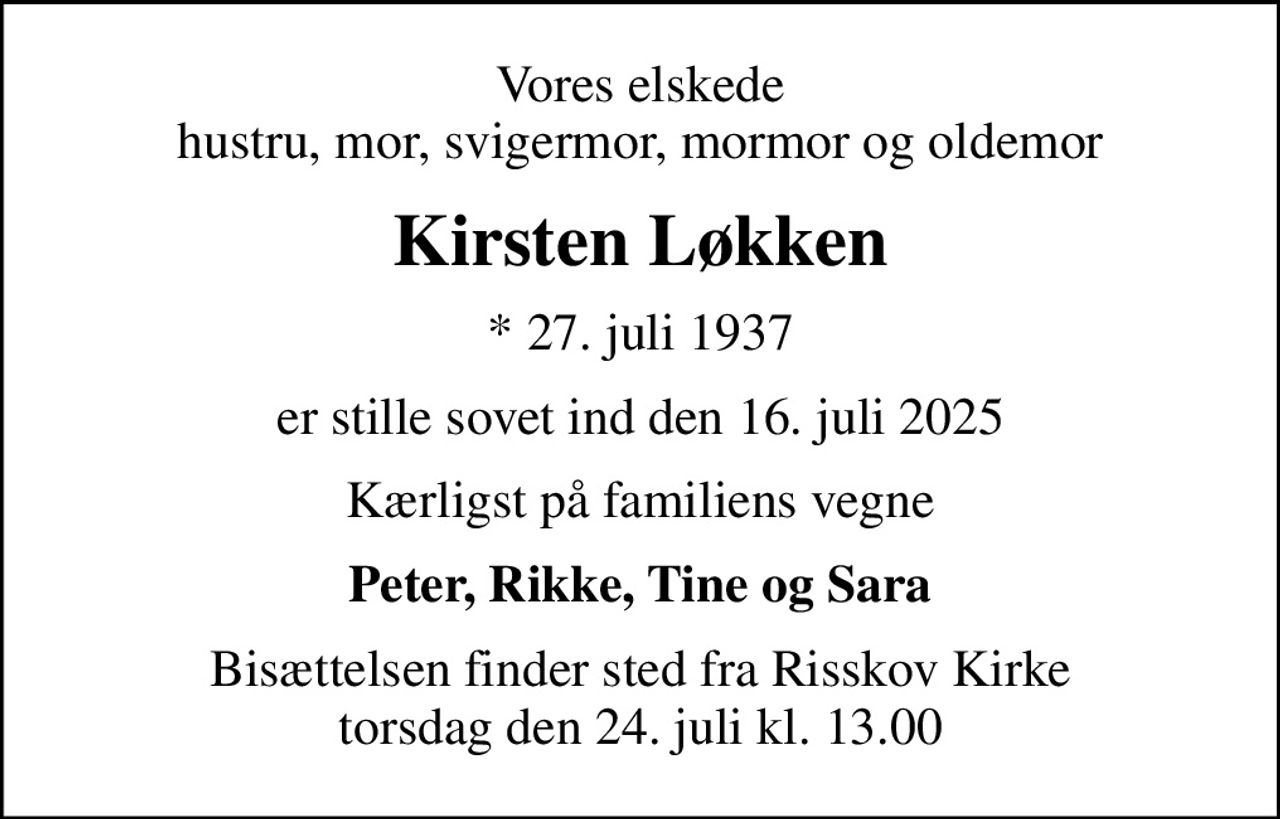 Vores elskede hustru, mor, svigermor, mormor og oldemor
Kirsten Løkken
* 27. juli 1937
er stille sovet ind den 16. juli 2025
Kærligst på familiens vegne
Peter, Rikke, Tine og Sara
Bisættelsen finder sted fra Risskov Kirke  torsdag den 24. juli kl. 13.00