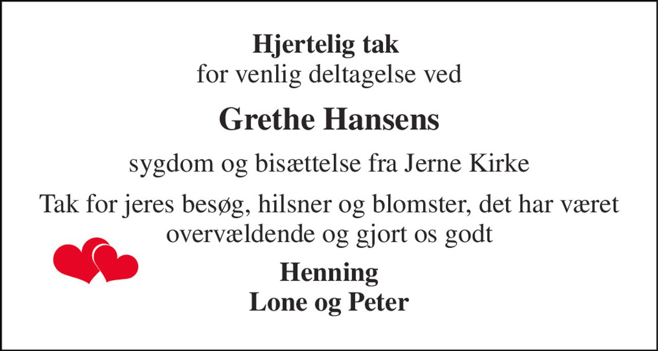 Hjertelig tak  for venlig deltagelse ved 
Grethe Hansens 
sygdom og bisættelse fra Jerne Kirke 
Tak for jeres besøg, hilsner og blomster, det har været overvældende og gjort os godt 
Henning Lone og Peter
