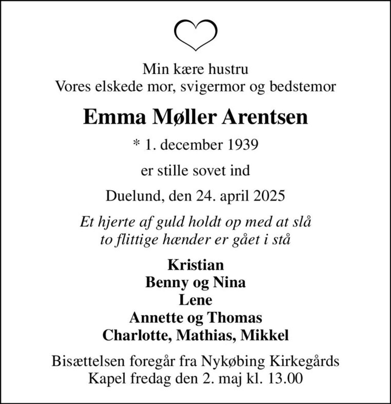 Min kære hustru Vores elskede mor, svigermor og bedstemor
Emma Møller Arentsen
* 1. december 1939
er stille sovet ind
Duelund, den 24. april 2025
Et hjerte af guld holdt op med at slå to flittige hænder er gået i stå
Kristian Benny og Nina Lene Annette og Thomas Charlotte, Mathias, Mikkel
Bisættelsen foregår fra Nykøbing Kirkegårds Kapel  fredag den 2. maj kl. 13.00