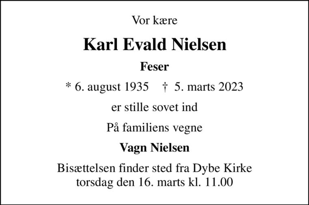 Vor kære
Karl Evald Nielsen
Feser
* 6. august 1935    ✝ 5. marts 2023
er stille sovet ind
På familiens vegne
Vagn Nielsen
Bisættelsen finder sted fra Dybe Kirke  torsdag den 16. marts kl. 11.00