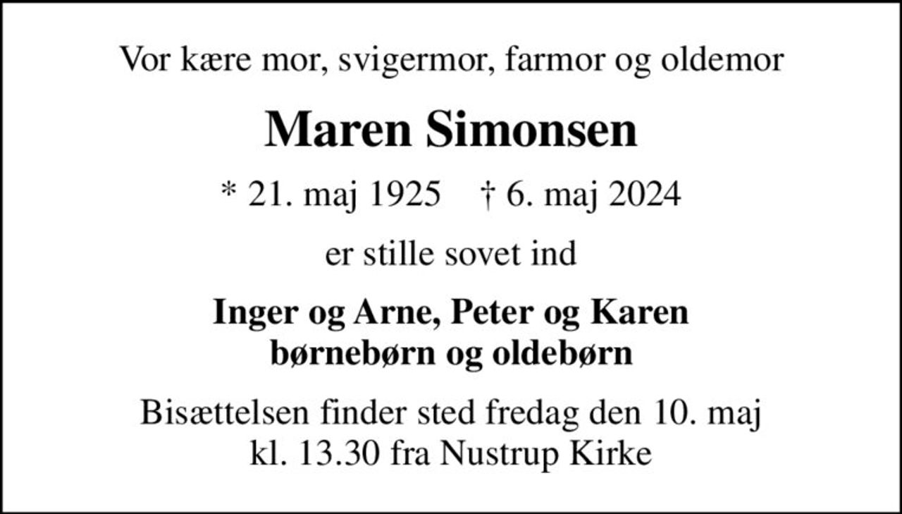 Vor kære mor, svigermor, farmor og oldemor
Maren Simonsen
* 21. maj 1925    ✝ 6. maj 2024
er stille sovet ind
Inger og Arne, Peter og Karen børnebørn og oldebørn
Bisættelsen finder sted fredag den 10. maj kl. 13.30 fra Nustrup Kirke