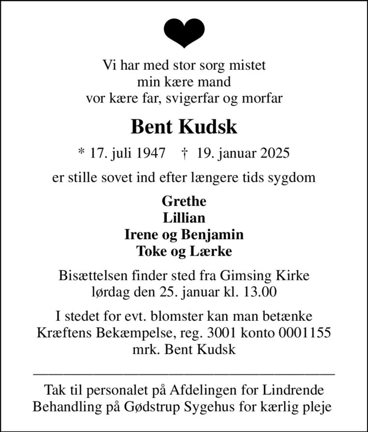 Vi har med stor sorg mistet min kære mand vor kære far, svigerfar og morfar
Bent Kudsk
* 17. juli 1947    ✝ 19. januar 2025
er stille sovet ind efter længere tids sygdom
Grethe Lillian Irene og Benjamin Toke og Lærke
Bisættelsen finder sted fra Gimsing Kirke  lørdag den 25. januar kl. 13.00 
I stedet for evt. blomster kan man betænke
					Kræftens Bekæmpelse reg.3001konto0001155mrk. Bent
					Kudsk
 Tak til personalet på Afdelingen for Lindrende Behandling på Gødstrup Sygehus for kærlig pleje