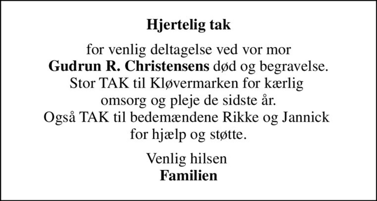 Hjertelig tak
for venlig deltagelse ved vor mor <b>Gudrun R. Christensens</b> død og begravelse. Stor TAK til Kløvermarken for kærlig  omsorg og pleje de sidste år. Også TAK til bedemændene Rikke og Jannick  for hjælp og støtte.
Venlig hilsen  <b>Familien</b>