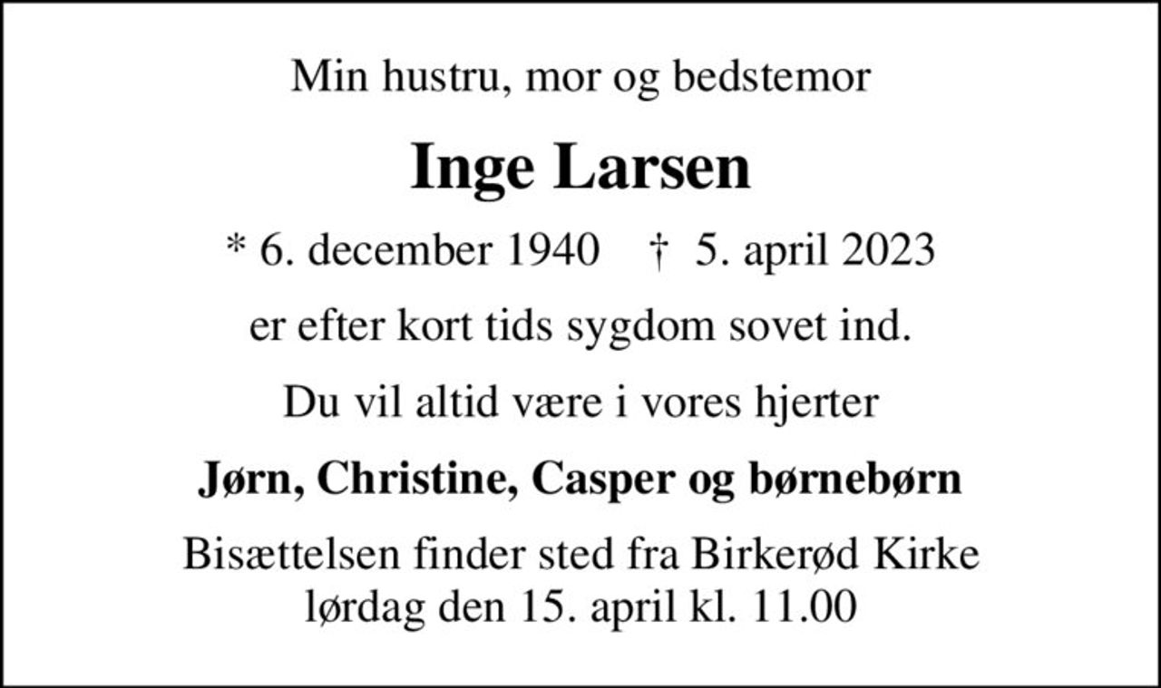 Min hustru, mor og bedstemor
Inge Larsen
* 6. december 1940    ✝ 5. april 2023
er efter kort tids sygdom sovet ind.
Du vil altid være i vores hjerter
Jørn, Christine, Casper og børnebørn
Bisættelsen finder sted fra Birkerød Kirke  lørdag den 15. april kl. 11.00
