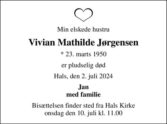 Min elskede hustru
Vivian Mathilde Jørgensen
* 23. marts 1950
er pludselig død
Hals, den 2. juli 2024
Jan med familie
Bisættelsen finder sted fra Hals Kirke  onsdag den 10. juli kl. 11.00