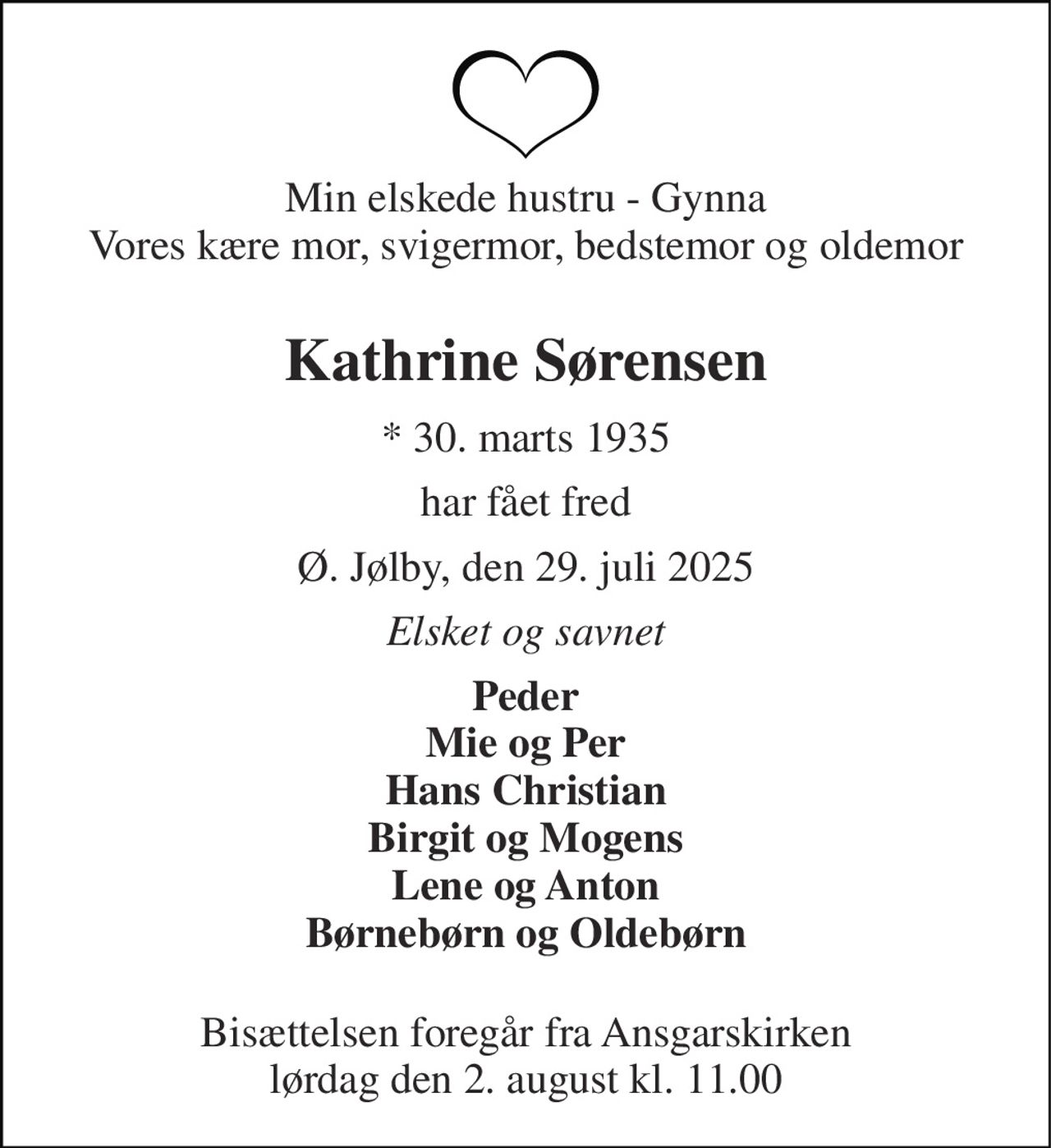 Min elskede hustru - Gynna Vores kære mor, svigermor, bedstemor og oldemor  
Kathrine Sørensen 
* 30. marts 1935 
har fået fred 
Ø. Jølby, den 29. juli 2025 
Elsket og savnet 
Peder Mie og Per Hans Christian Birgit og Mogens Lene og Anton Børnebørn og Oldebørn  
Bisættelsen foregår fra Ansgarskirken lørdag den 2. august kl. 11.00