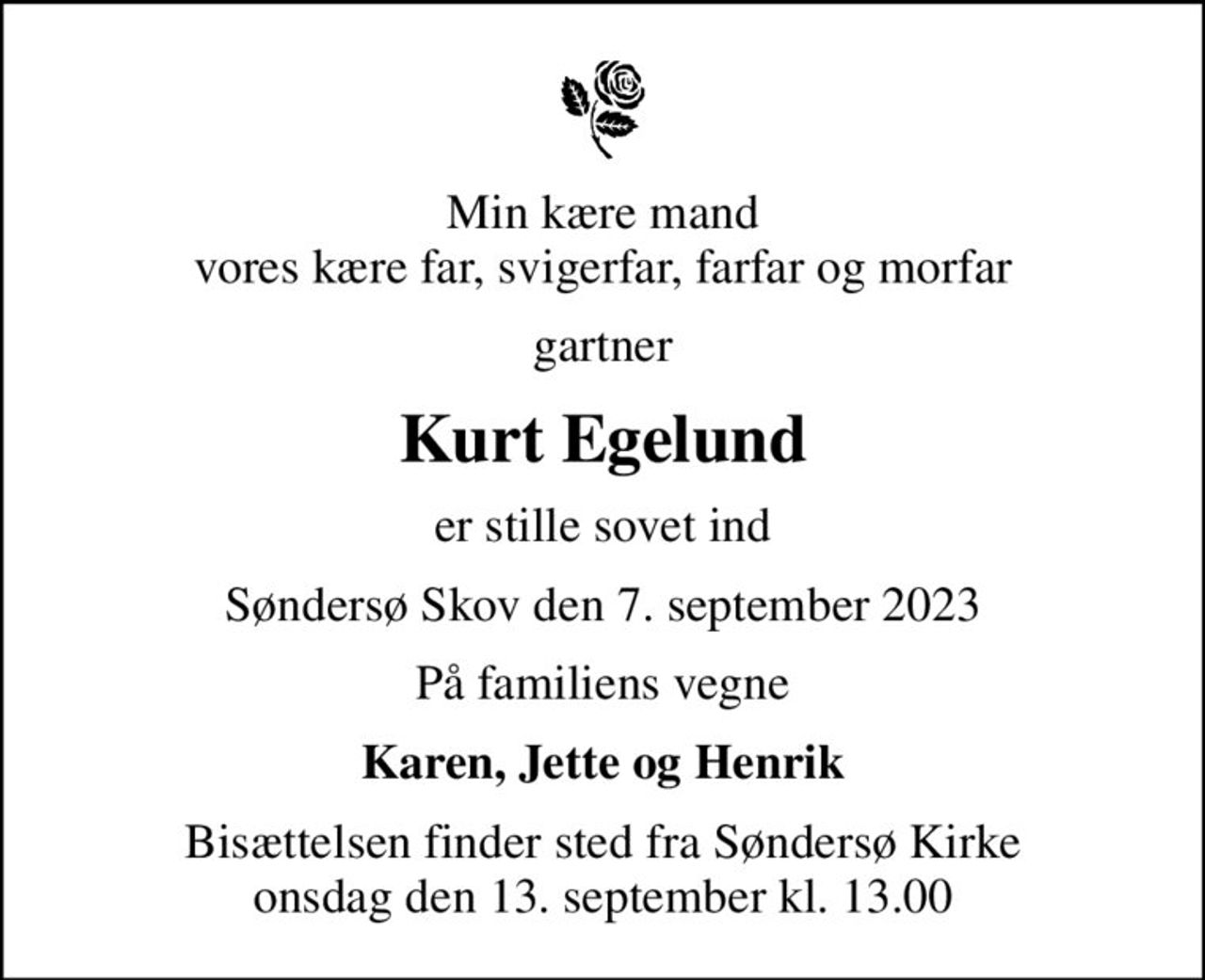 Min kære mand vores kære far, svigerfar, farfar og morfar
gartner
Kurt Egelund
er stille sovet ind
Søndersø Skov den 7. september 2023
På familiens vegne
Karen, Jette og Henrik
Bisættelsen finder sted fra Søndersø Kirke  onsdag den 13. september kl. 13.00