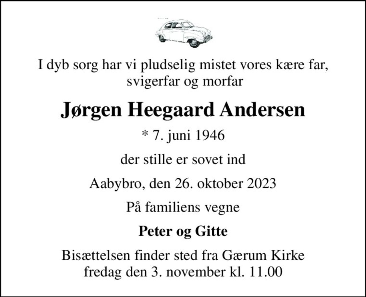 I dyb sorg har vi pludselig mistet vores kære far,  svigerfar og morfar
Jørgen Heegaard Andersen
* 7. juni 1946
der stille er sovet ind
Aabybro, den 26. oktober 2023
På familiens vegne
Peter og Gitte
Bisættelsen finder sted fra Gærum Kirke  fredag den 3. november kl. 11.00