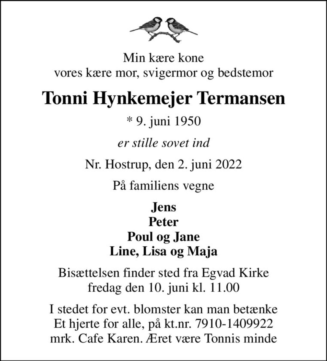 Min kære kone vores kære mor, svigermor og bedstemor
Tonni Hynkemejer Termansen
* 9. juni 1950
er stille sovet ind
Nr. Hostrup, den 2. juni 2022
På familiens vegne
Jens Peter Poul og Jane Line, Lisa og Maja
Bisættelsen finder sted fra Egvad Kirke  fredag den 10. juni kl. 11.00 
I stedet for evt. blomster kan man betænke Et hjerte for alle, på kt.nr. 7910-1409922 mrk. Cafe Karen. Æret være Tonnis minde