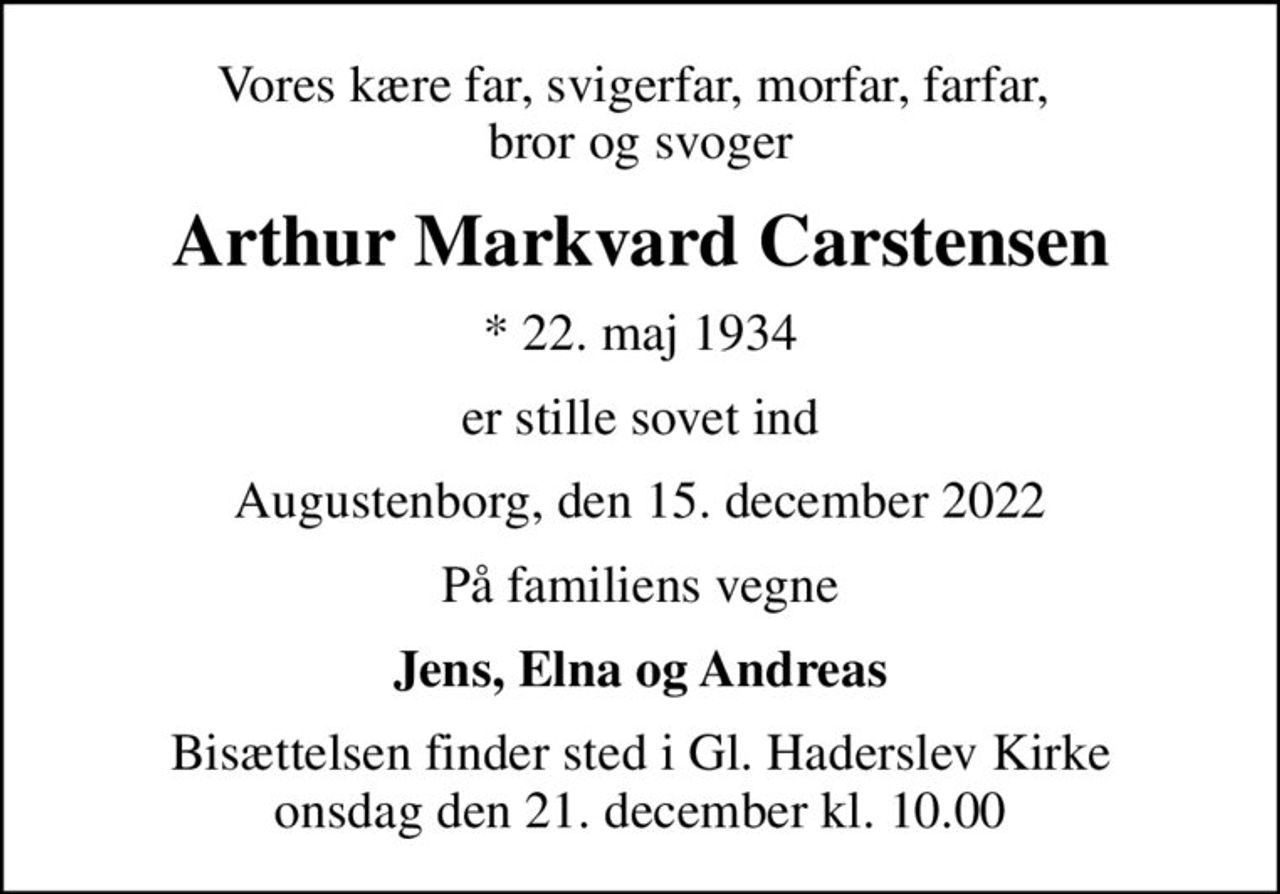 Vores kære far, svigerfar, morfar, farfar,  bror og svoger
Arthur Markvard Carstensen
* 22. maj 1934
er stille sovet ind
Augustenborg, den 15. december 2022
På familiens vegne
Jens, Elna og Andreas
Bisættelsen finder sted i Gl. Haderslev Kirke  onsdag den 21. december kl. 10.00
