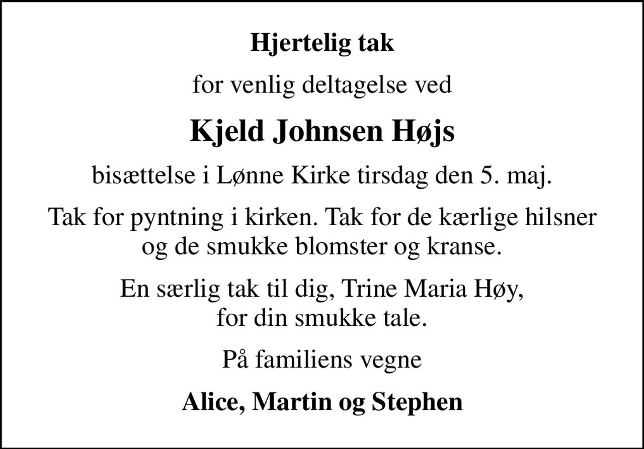 Hjertelig tak
for venlig deltagelse ved
Kjeld Johnsen Højs
bisættelse i Lønne Kirke tirsdag den 5. maj.
Tak for pyntning i kirken. Tak for de kærlige hilsner og de smukke blomster og kranse.
En særlig tak til dig, Trine Maria Høy, for din smukke tale.
På familiens vegne
Alice, Martin og Stephen