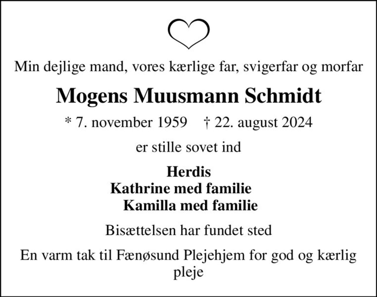 Min dejlige mand, vores kærlige far, svigerfar og morfar
Mogens Muusmann Schmidt
* 7. november 1959    ✝ 22. august 2024
er stille sovet ind
Herdis Kathrine med familie      Kamilla med familie
Bisættelsen har fundet sted
En varm tak til Fænøsund Plejehjem  for god og kærlig pleje