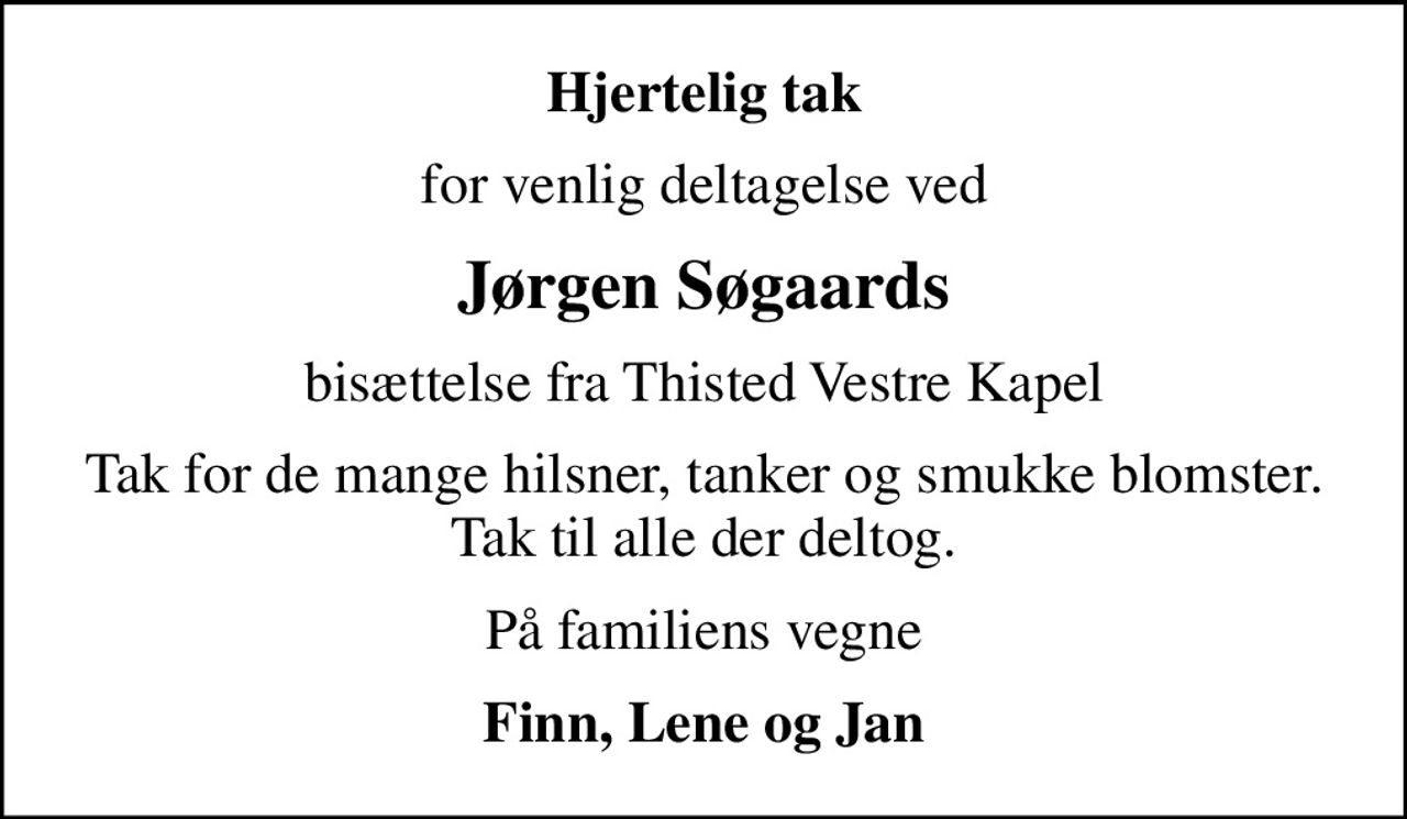 Hjertelig tak
for venlig deltagelse ved
Jørgen Søgaards
bisættelse fra Thisted Vestre Kapel
Tak for de mange hilsner, tanker og smukke blomster. Tak til alle der deltog.
På familiens vegne
Finn, Lene og Jan