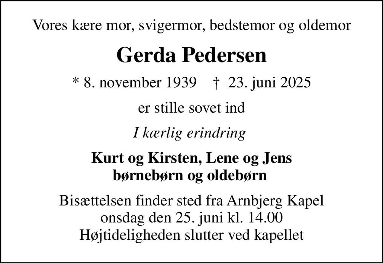 Vores kære mor, svigermor, bedstemor og oldemor
Gerda Pedersen
* 8. november 1939    ✝ 23. juni 2025
er stille sovet ind
I kærlig erindring 
Kurt og Kirsten, Lene og Jens børnebørn og oldebørn 
Bisættelsen finder sted fra Arnbjerg Kapel  onsdag den 25. juni kl. 14.00  Højtideligheden slutter ved kapellet