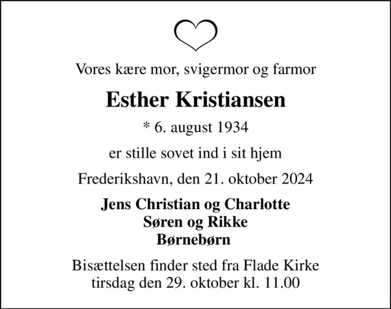 Vores kære mor, svigermor og farmor
Esther Kristiansen
* 6. august 1934
er stille sovet ind i sit hjem
Frederikshavn, den 21. oktober 2024
Jens Christian og Charlotte Søren og Rikke Børnebørn 
Bisættelsen finder sted fra Flade Kirke  tirsdag den 29. oktober kl. 11.00