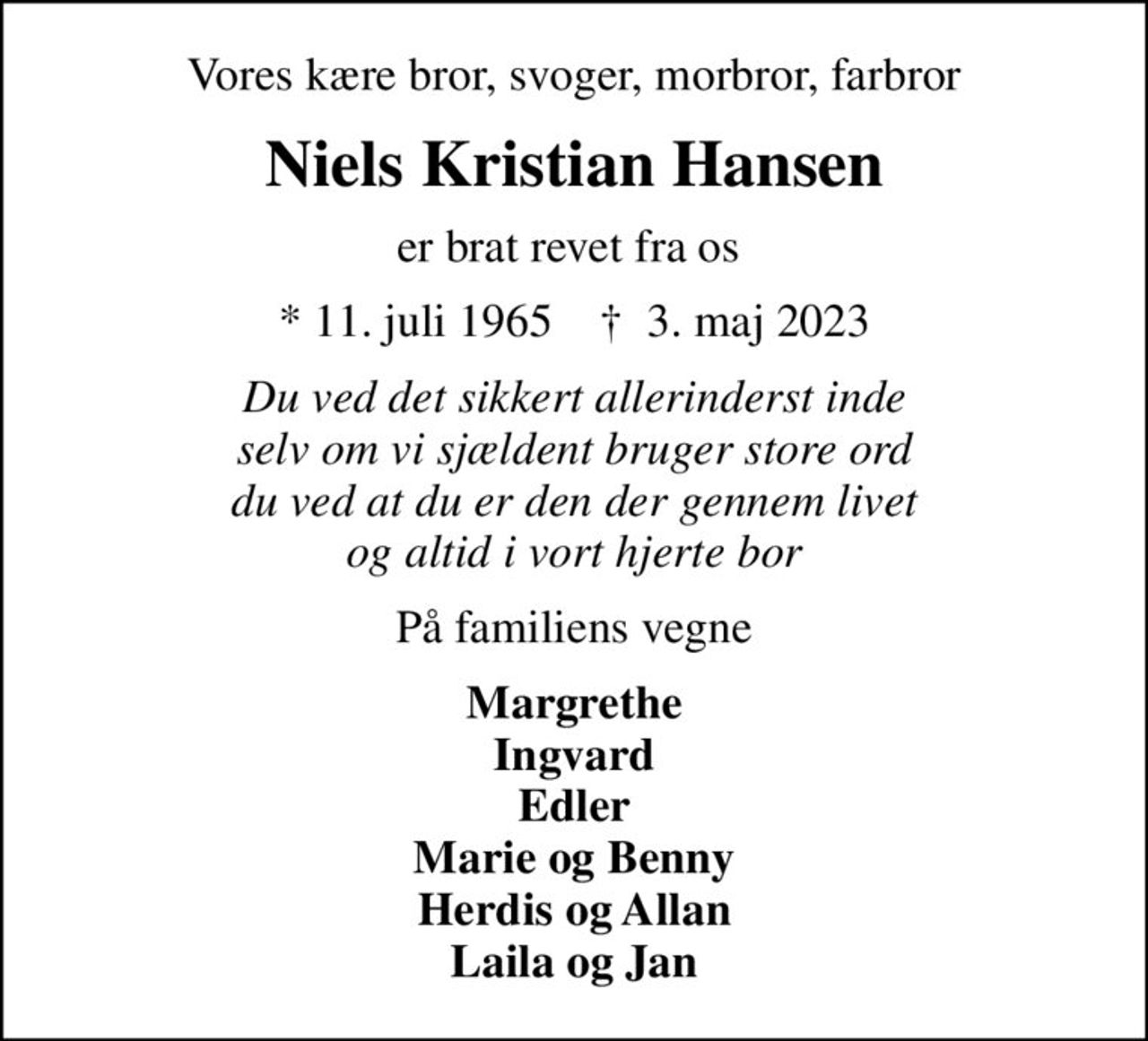 Vores kære bror, svoger, morbror, farbror
Niels Kristian Hansen
er brat revet fra os 
* 11. juli 1965    ✝ 3. maj 2023
Du ved det sikkert allerinderst inde selv om vi sjældent bruger store ord du ved at du er den der gennem livet og altid i vort hjerte bor
På familiens vegne
Margrethe Ingvard Edler Marie og Benny Herdis og Allan Laila og Jan