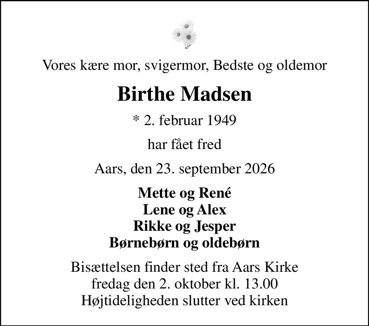 Vores kære mor, svigermor, Bedste og oldemor
Birthe Madsen
* 2. februar 1949
har fået fred
Aars, den 23. september 2026
Mette og René Lene og Alex Rikke og Jesper Børnebørn og oldebørn
Bisættelsen finder sted fra Aars Kirke  fredag den 2. oktober kl. 13.00  Højtideligheden slutter ved kirken