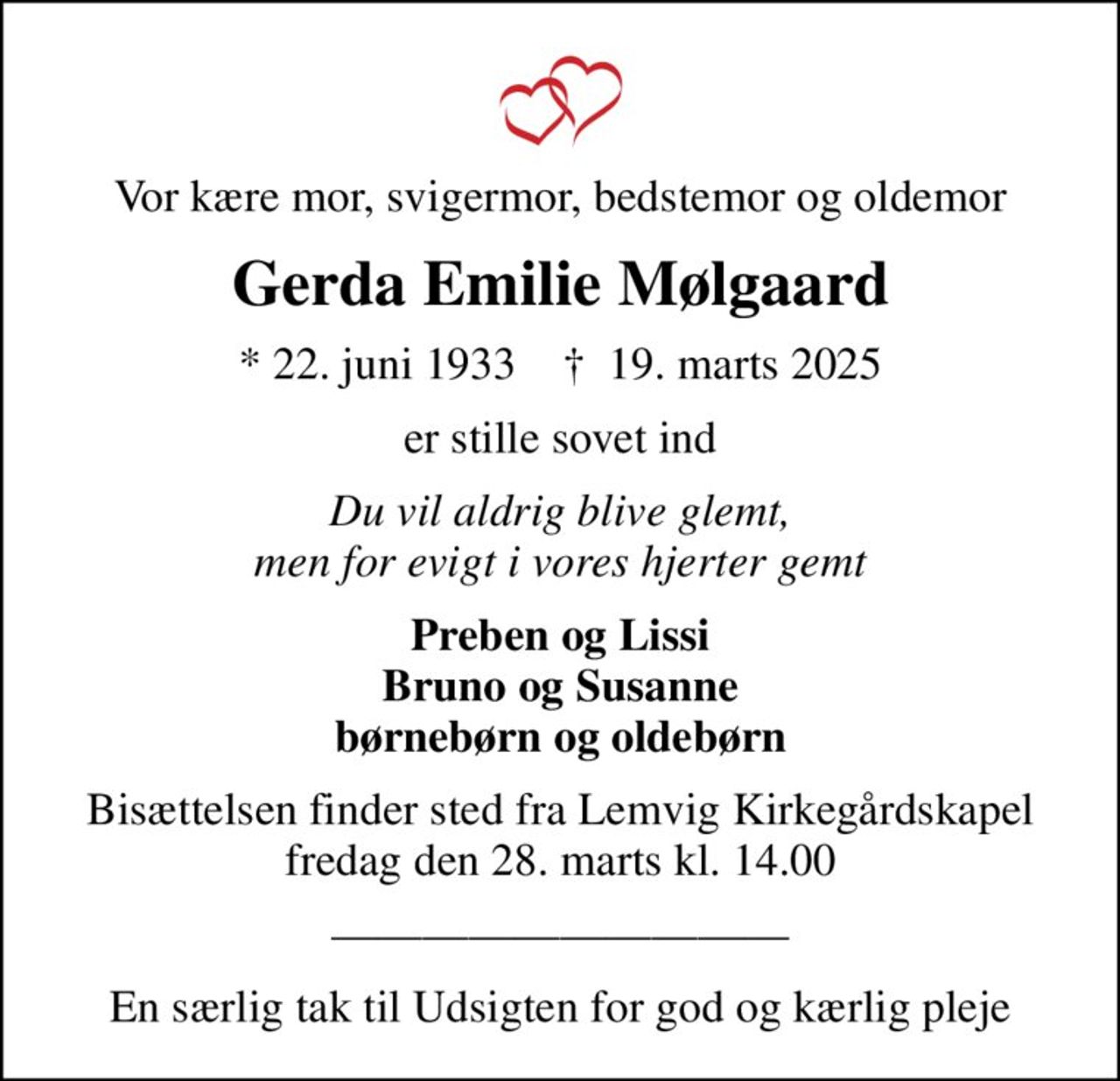 Vor kære mor, svigermor, bedstemor og oldemor
Gerda Emilie Mølgaard
* 22. juni 1933    ✝ 19. marts 2025
er stille sovet ind
Du vil aldrig blive glemt, men for evigt i vores hjerter gemt
Preben og Lissi Bruno og Susanne børnebørn og oldebørn
Bisættelsen finder sted fra Lemvig Kirkegårdskapel  fredag den 28. marts kl. 14.00 
En særlig tak til Udsigten for god og kærlig pleje