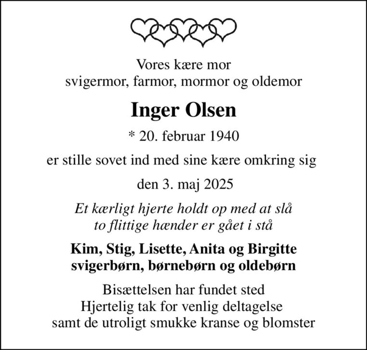Vores kære mor svigermor, farmor, mormor og oldemor
Inger Olsen
* 20. februar 1940
er stille sovet ind med sine kære omkring sig 
 den 3. maj 2025
Et kærligt hjerte holdt op med at slå to flittige hænder er gået i stå
Kim, Stig, Lisette, Anita og Birgitte svigerbørn, børnebørn og oldebørn
Bisættelsen har fundet sted Hjertelig tak for venlig deltagelse  samt de utroligt smukke kranse og blomster