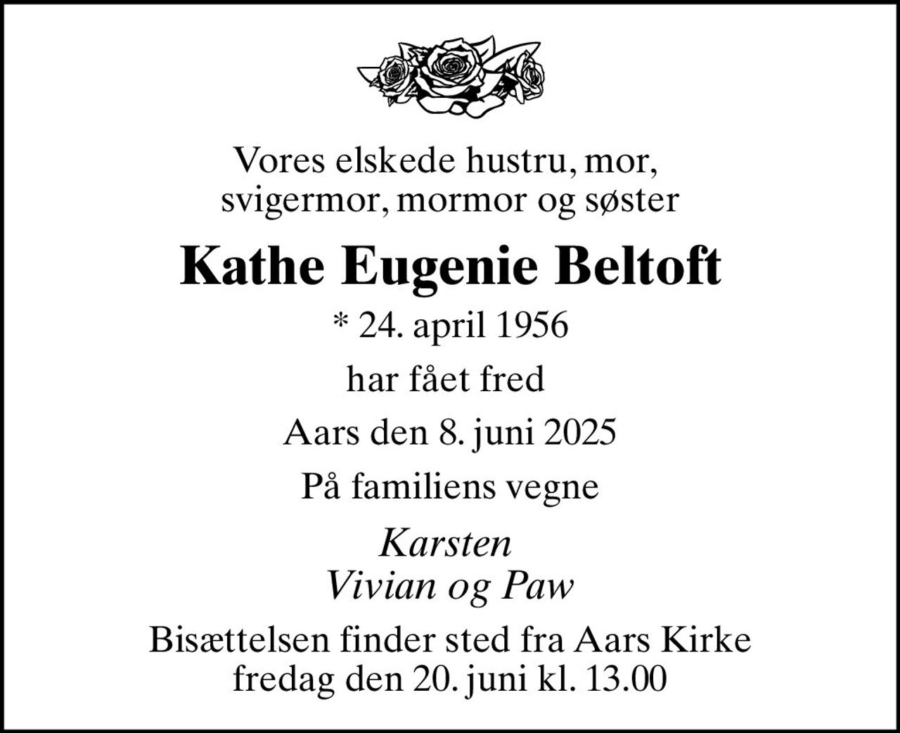 Vores elskede hustru, mor,  svigermor, mormor og søster
Kathe Eugenie Beltoft
* 24. april 1956
har fået fred 
Aars den 8. juni 2025
På familiens vegne
Karsten  Vivian og Paw
Bisættelsen finder sted fra Aars Kirke  fredag den 20. juni kl. 13.00