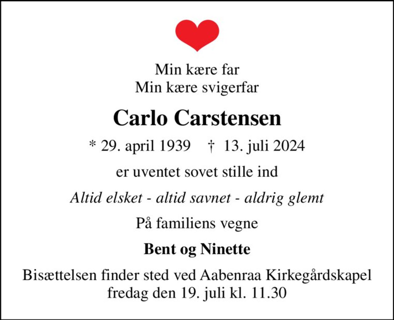 Min kære far Min kære svigerfar
Carlo Carstensen
* 29. april 1939    ✝ 13. juli 2024
er uventet sovet stille ind
Altid elsket - altid savnet - aldrig glemt
På familiens vegne
Bent og Ninette
Bisættelsen finder sted ved Aabenraa Kirkegårdskapel  fredag den 19. juli kl. 11.30