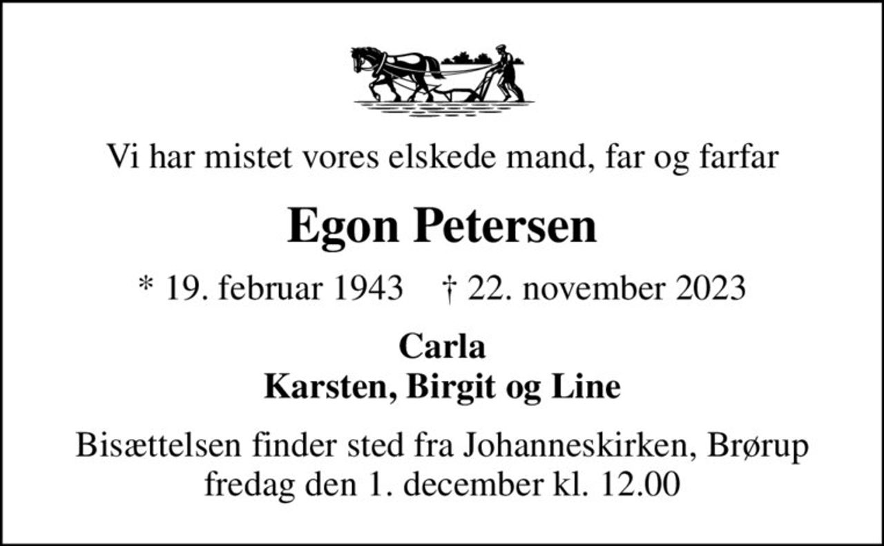 Vi har mistet vores elskede mand, far og farfar
Egon Petersen
* 19. februar 1943    ✝ 22. november 2023
Carla Karsten, Birgit og Line
Bisættelsen finder sted fra Johanneskirken, Brørup  fredag den 1. december kl. 12.00