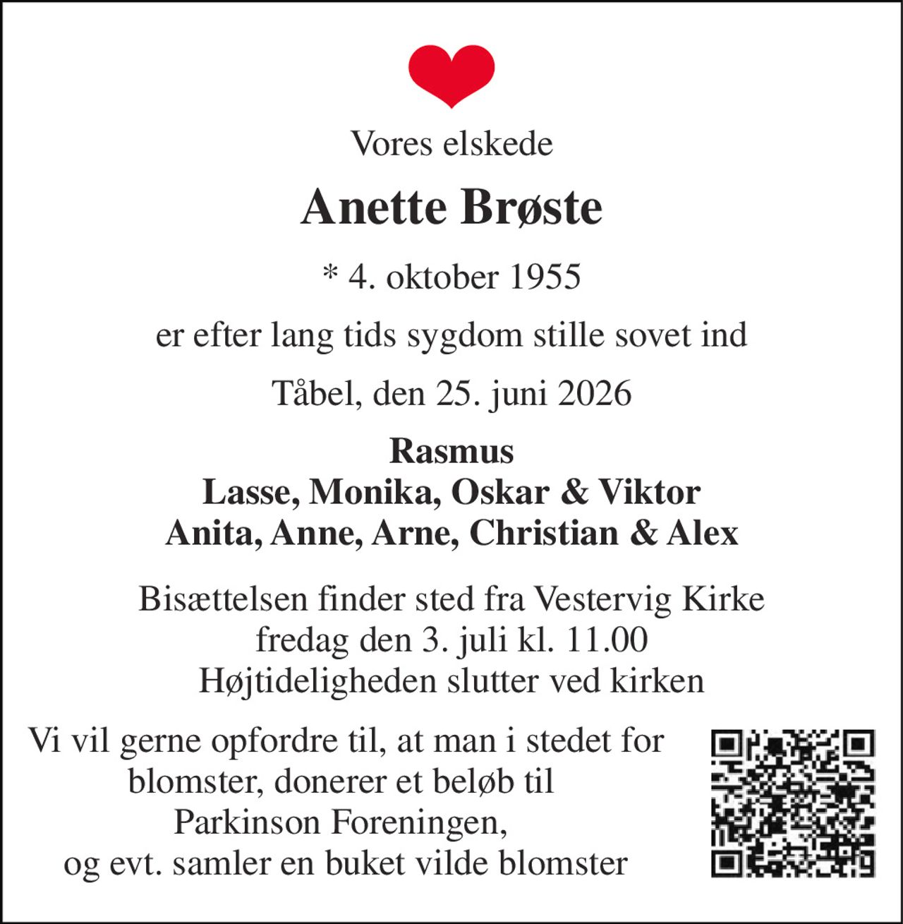 Vores elskede 
Anette Brøste 
*​ 4. oktober 1955 
er efter lang tids sygdom stille sovet ind 
Tåbel, den 25. juni 2026 
Rasmus Lasse, Monika, Oskar & Viktor Anita, Anne, Arne, Christian & Alex 
Bisættelsen​ finder sted fra Vestervig Kirke​ fredag den 3. juli​ kl. 11.00 Højtideligheden slutter ved kirken 
Vi vil gerne opfordre til, at man i stedet for blomster, donerer et beløb til  Parkinson Foreningen,  og evt. samler en buket vilde blomster
