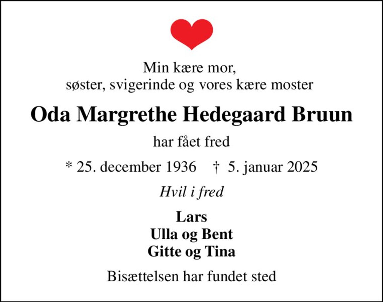 Min kære mor,  søster, svigerinde og vores kære moster 
Oda Margrethe Hedegaard Bruun
har fået fred
* 25. december 1936    ✝ 5. januar 2025
Hvil i fred
Lars Ulla og Bent Gitte og Tina
Bisættelsen har fundet sted