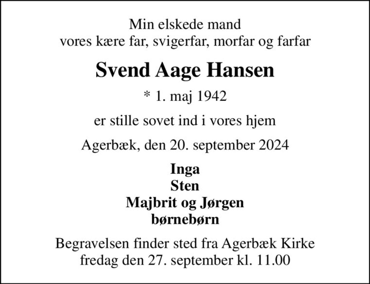 Min elskede mand vores kære far, svigerfar, morfar og farfar
Svend Aage Hansen
* 1. maj 1942
er stille sovet ind i vores hjem
Agerbæk, den 20. september 2024
Inga Sten Majbrit og Jørgen børnebørn
Begravelsen finder sted fra Agerbæk Kirke  fredag den 27. september kl. 11.00