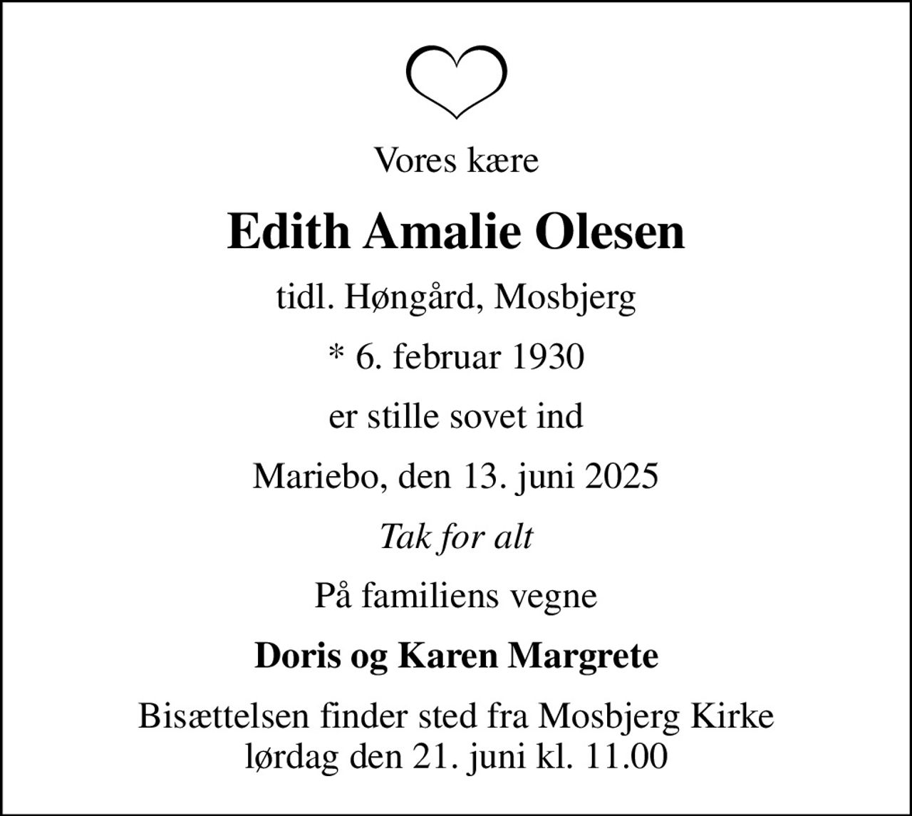 Vores kære
Edith Amalie Olesen
tidl. Høngård, Mosbjerg
* 6. februar 1930
er stille sovet ind
Mariebo, den 13. juni 2025
Tak for alt
På familiens vegne
Doris og Karen Margrete
Bisættelsen finder sted fra Mosbjerg Kirke  lørdag den 21. juni kl. 11.00