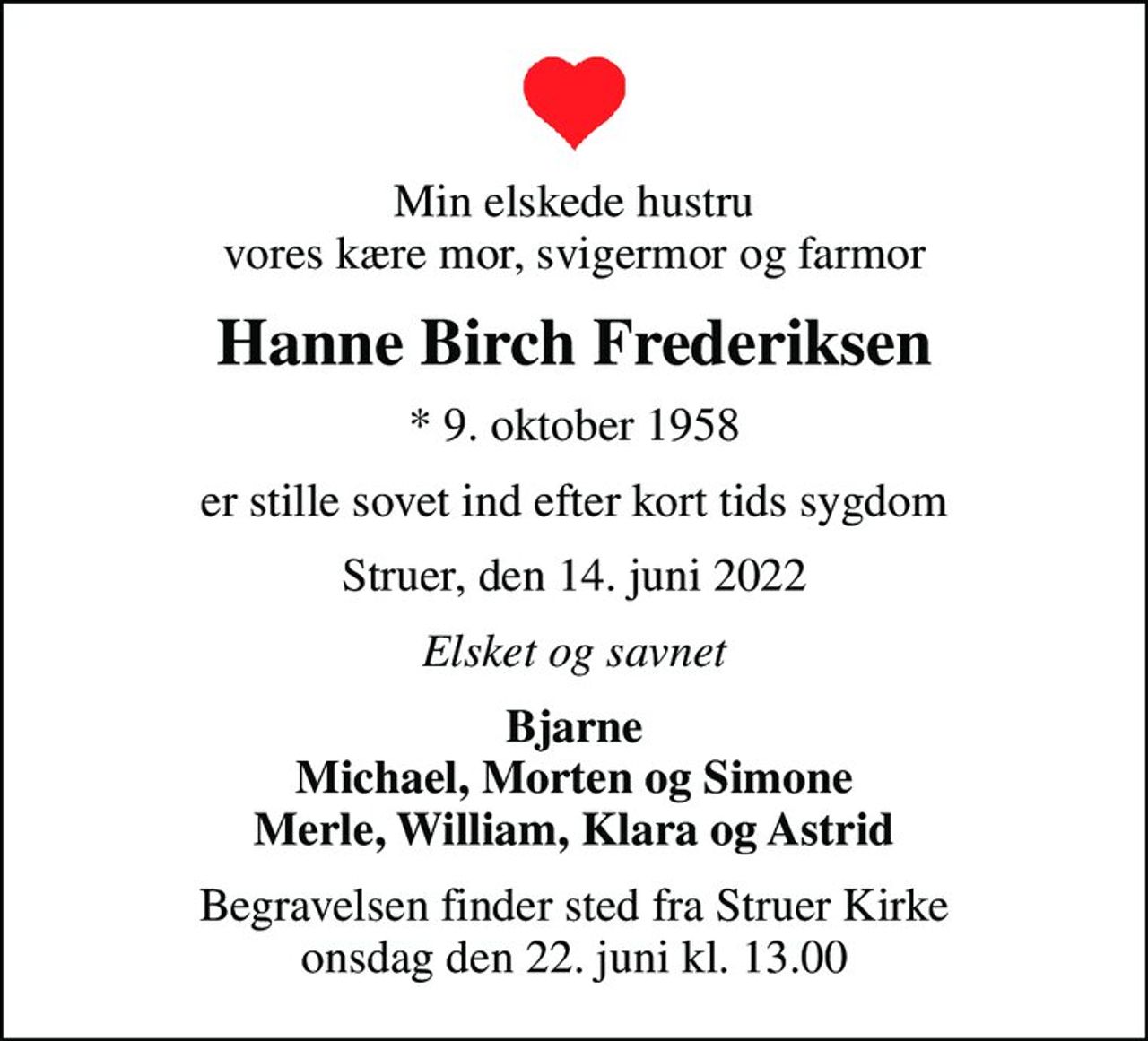 Min elskede hustru vores kære mor, svigermor og farmor
Hanne Birch Frederiksen
* 9. oktober 1958
er stille sovet ind efter kort tids sygdom
Struer, den 14. juni 2022
Elsket og savnet
Bjarne Michael, Morten og Simone Merle, William, Klara og Astrid
Begravelsen finder sted fra Struer Kirke  onsdag den 22. juni kl. 13.00
