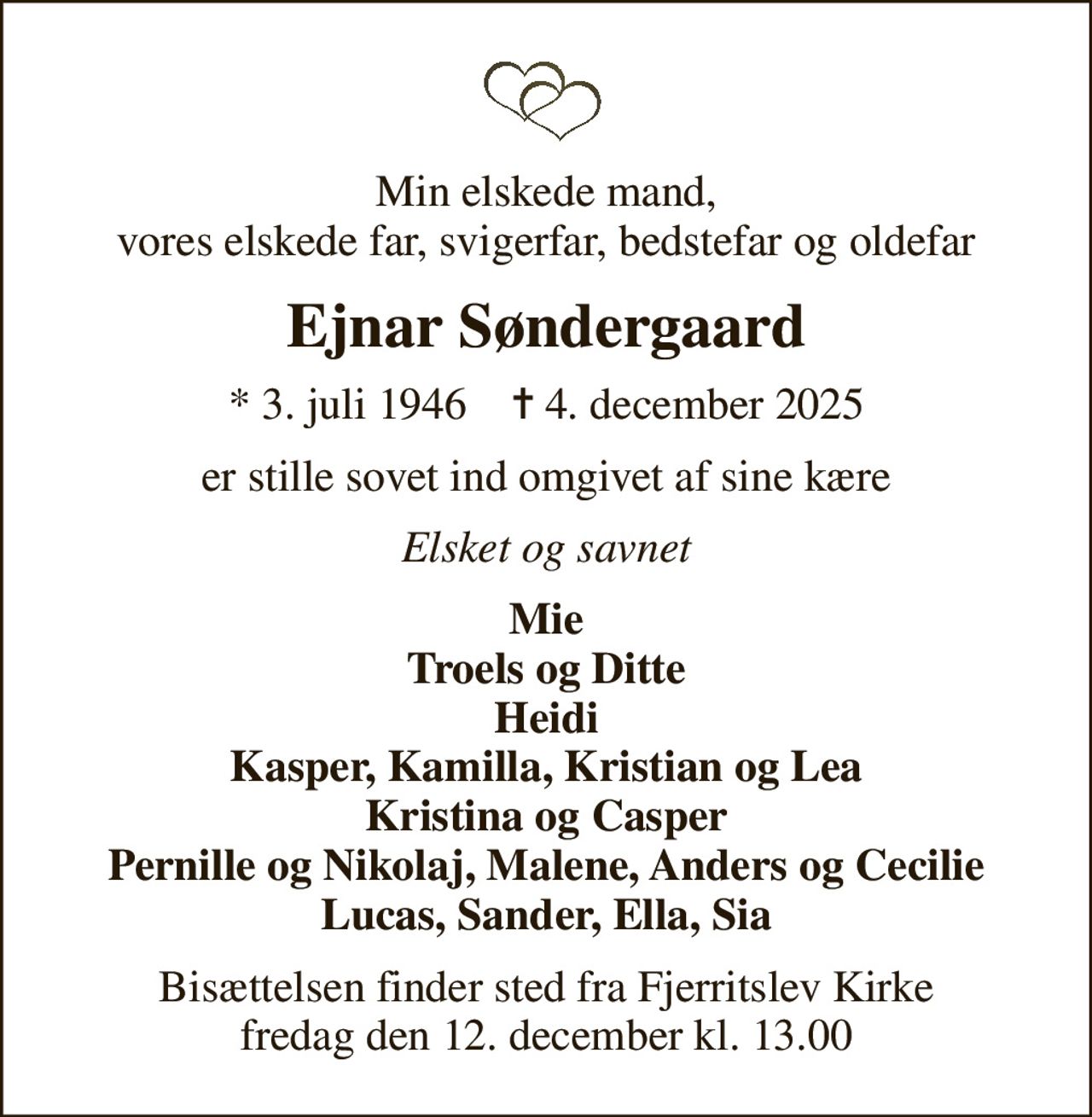 Min elskede mand, vores elskede far, svigerfar, bedstefar og oldefar
Ejnar Søndergaard
* 3. juli 1946    ✝ 4. december 2025
er stille sovet ind omgivet af sine kære
Elsket og savnet
Mie Troels og Ditte Heidi Kasper, Kamilla, Kristian og Lea Kristina og Casper Pernille og Nikolaj, Malene, Anders og Cecilie Lucas, Sander, Ella, Sia
Bisættelsen finder sted fra Fjerritslev Kirke  fredag den 12. december kl. 13.00