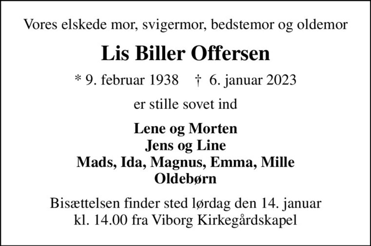 Vores elskede mor, svigermor, bedstemor og oldemor
Lis Biller Offersen
* 9. februar 1938    ✝ 6. januar 2023
er stille sovet ind
Lene og Morten Jens og Line Mads, Ida, Magnus, Emma, Mille Oldebørn
Bisættelsen finder sted lørdag den 14. januar kl. 14.00 fra Viborg Kirkegårdskapel