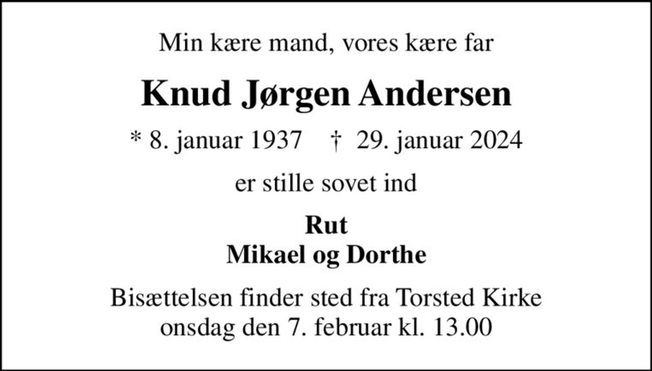 Min kære mand, vores kære far
Knud Jørgen Andersen
* 8. januar 1937    ✝ 29. januar 2024
er stille sovet ind
Rut Mikael og Dorthe
Bisættelsen finder sted fra Torsted Kirke  onsdag den 7. februar kl. 13.00