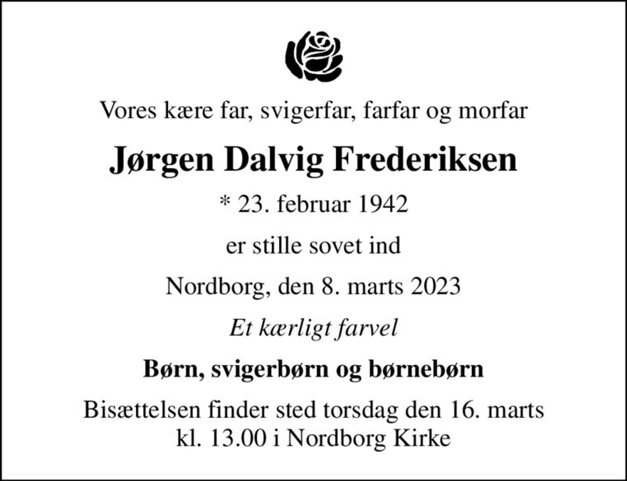 Vores kære far, svigerfar, farfar og morfar
Jørgen Dalvig Frederiksen
* 23. februar 1942
er stille sovet ind
Nordborg, den 8. marts 2023
Et kærligt farvel
Børn, svigerbørn og børnebørn
Bisættelsen finder sted torsdag den 16. marts kl. 13.00 i Nordborg Kirke