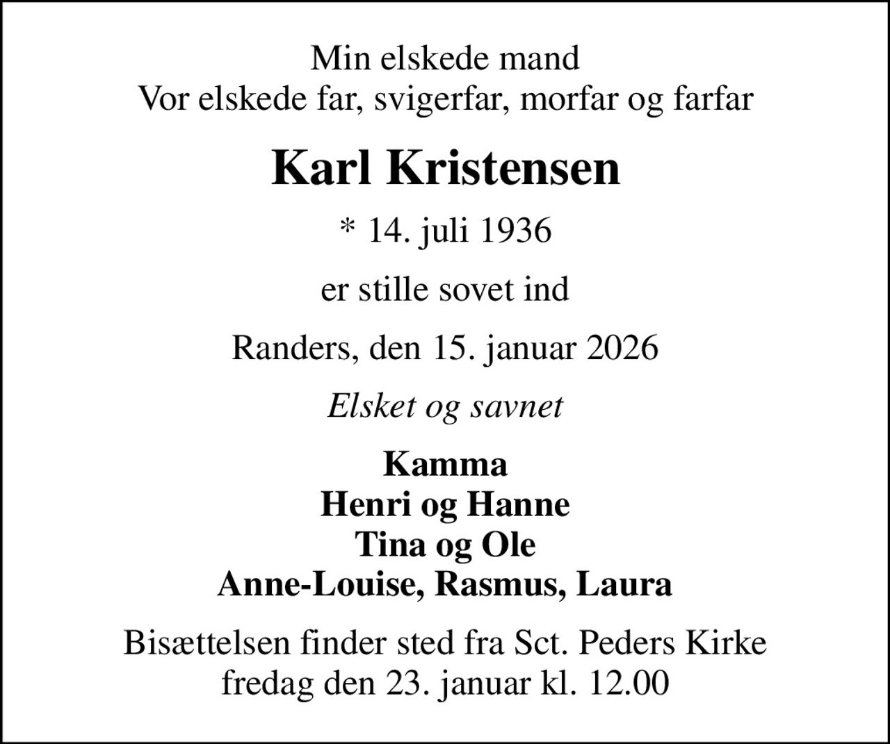 Min elskede mand Vor elskede far, svigerfar, morfar og farfar
Karl Kristensen
* 14. juli 1936
er stille sovet ind
Randers, den 15. januar 2026
Elsket og savnet
Kamma Henri og Hanne Tina og Ole Anne-Louise, Rasmus, Laura
Bisættelsen finder sted fra Sct. Peders Kirke  fredag den 23. januar kl. 12.00