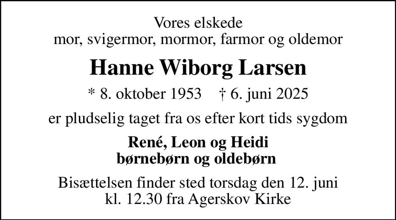 Vores elskede mor, svigermor, mormor, farmor og oldemor
Hanne Wiborg Larsen
* 8. oktober 1953    ✝ 6. juni 2025
er pludselig taget fra os efter kort tids sygdom
René, Leon og Heidi børnebørn og oldebørn 
Bisættelsen finder sted torsdag den 12. juni kl. 12.30 fra Agerskov Kirke