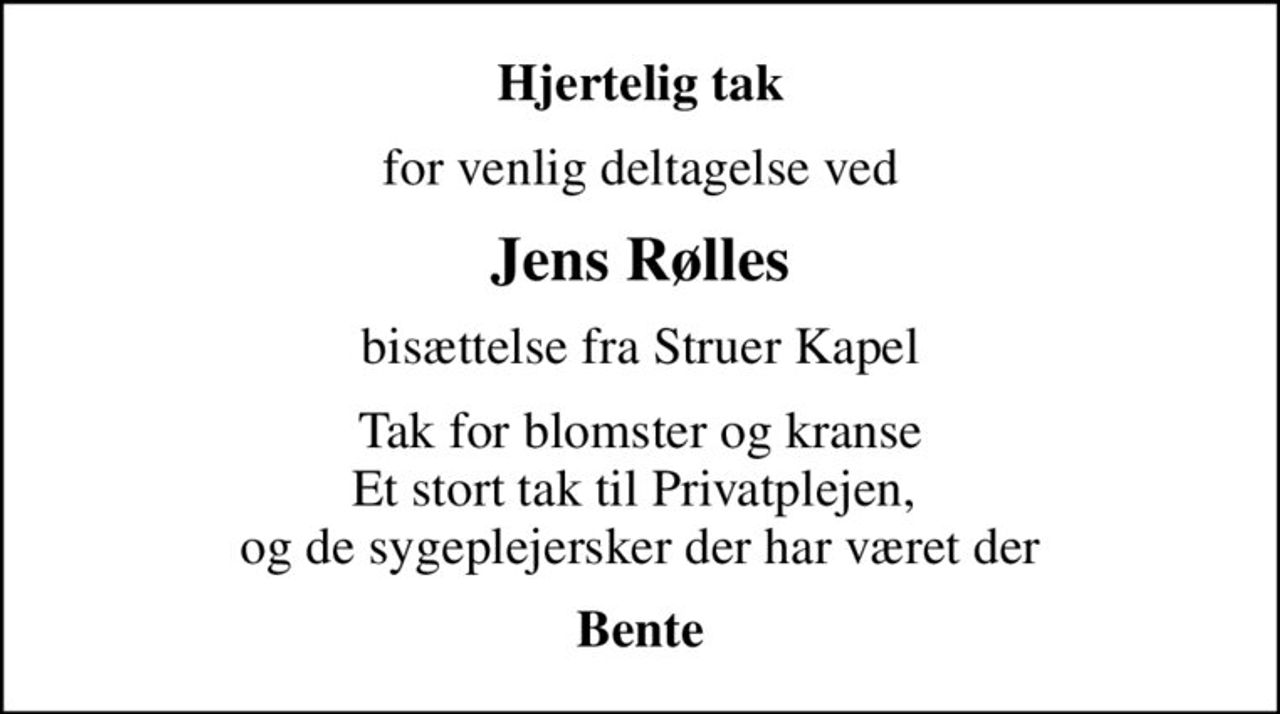 Hjertelig tak
for venlig deltagelse ved
Jens Rølles
bisættelse fra Struer Kapel
Tak for blomster og kranse Et stort tak til Privatplejen,  og de sygeplejersker der har været der
Bente