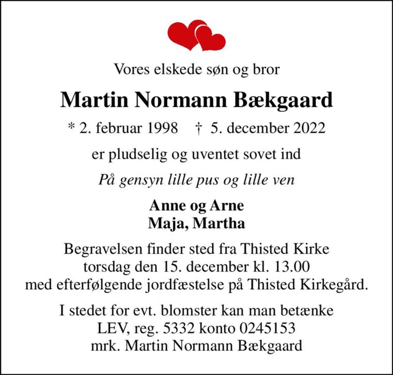 Vores elskede søn og bror
Martin Normann Bækgaard
* 2. februar 1998    ✝ 5. december 2022
er pludselig og uventet sovet ind
På gensyn lille pus og lille ven
Anne og Arne Maja, Martha
Begravelsen finder sted fra Thisted Kirke  torsdag den 15. december kl. 13.00  med efterfølgende jordfæstelse på Thisted Kirkegård.
I stedet for evt. blomster kan man betænke
					LEV reg.5332,konto0245153mrk. Martin Normann
					Bækgaard