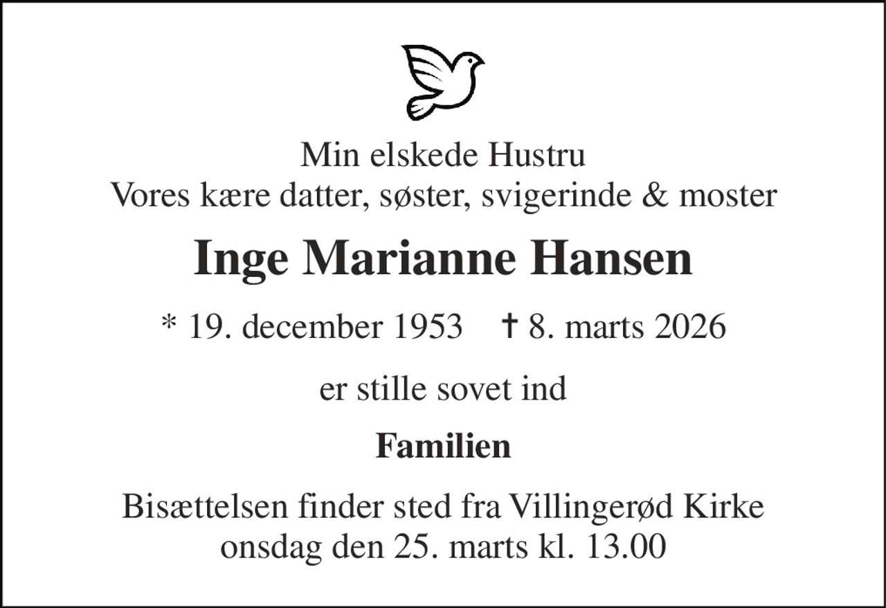 Min elskede Hustru Vores kære datter, søster, svigerinde & moster 
Inge Marianne Hansen 
*​ 19. december 1953​    ✝​ 8. marts 2026 
er stille sovet ind 
Familien 
Bisættelsen finder sted fra Villingerød Kirke onsdag den 25. marts kl. 13.00