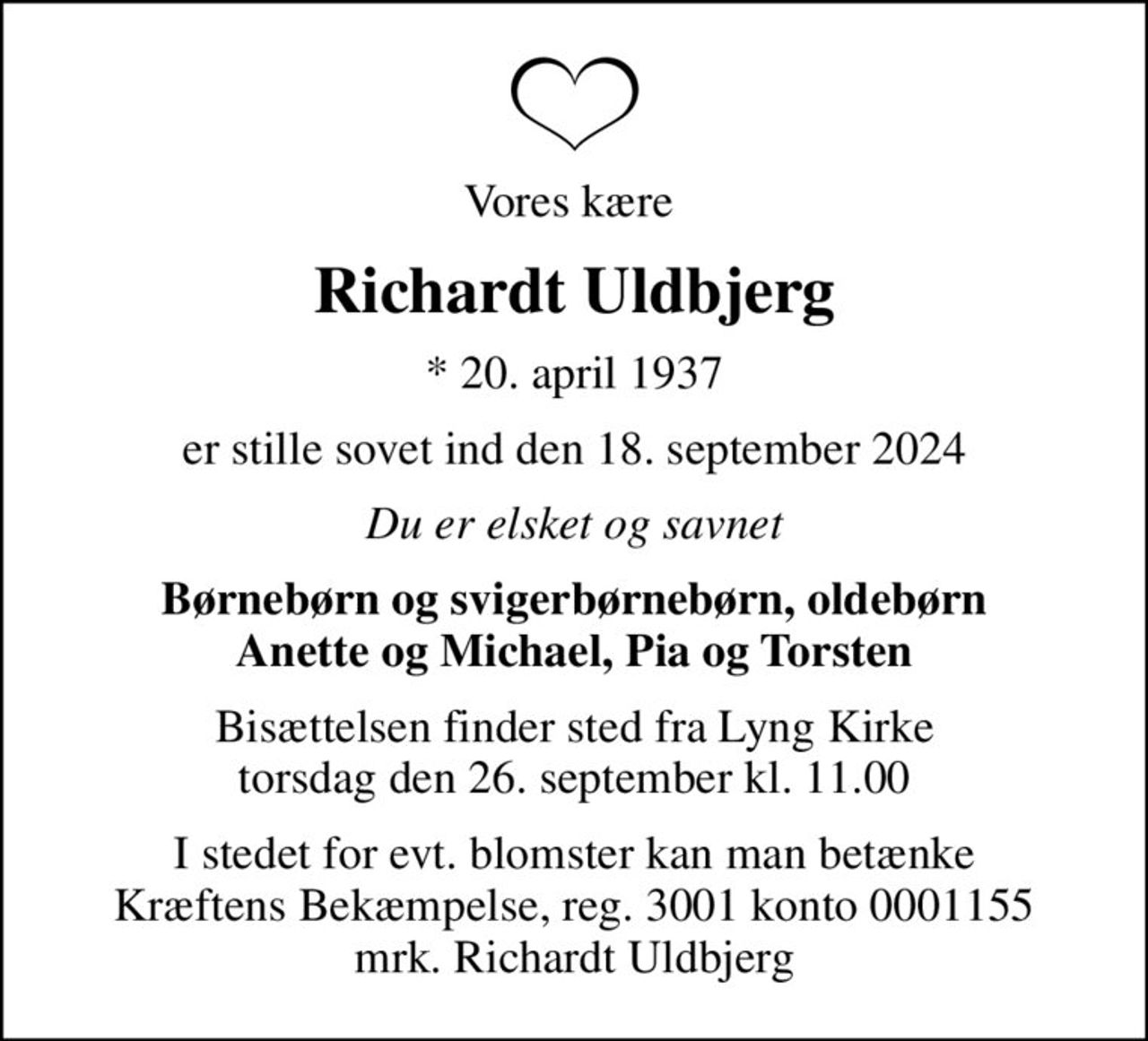 Vores kære 
Richardt Uldbjerg
* 20. april 1937
er stille sovet ind den 18. september 2024
Du er elsket og savnet
Børnebørn og svigerbørnebørn, oldebørn Anette og Michael, Pia og Torsten
Bisættelsen finder sted fra Lyng Kirke  torsdag den 26. september kl. 11.00 
I stedet for evt. blomster kan man betænke
					Kræftens Bekæmpelse reg.3001konto0001155mrk. Richardt
					Uldbjerg