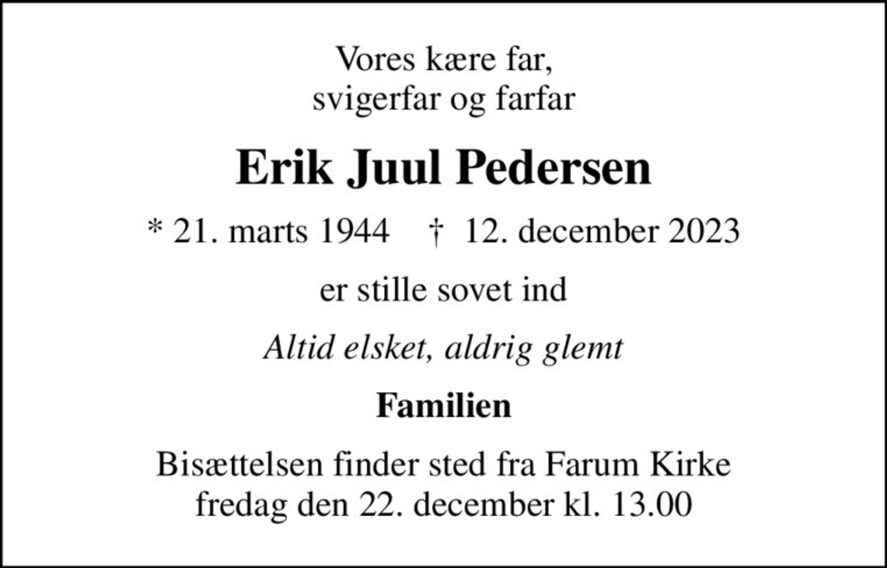 Vores kære far, svigerfar og farfar
Erik Juul Pedersen
* 21. marts 1944    ✝ 12. december 2023
er stille sovet ind
Altid elsket, aldrig glemt
Familien
Bisættelsen finder sted fra Farum Kirke  fredag den 22. december kl. 13.00