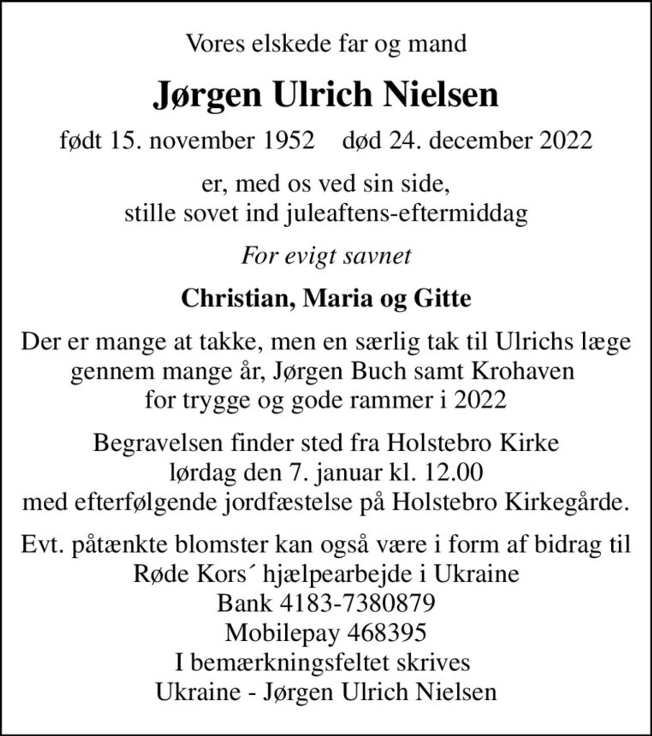 Vores elskede far og mand
Jørgen Ulrich Nielsen
født 15. november 1952    død 24. december 2022
er, med os ved sin side,  stille sovet ind juleaftens-eftermiddag 
For evigt savnet
Christian, Maria og Gitte
Der er mange at takke, men en særlig tak til Ulrichs læge gennem mange år, Jørgen Buch samt Krohaven  for trygge og gode rammer i 2022
Begravelsen finder sted fra Holstebro Kirke  lørdag den 7. januar kl. 12.00  med efterfølgende jordfæstelse på Holstebro Kirkegårde.
Evt. påtænkte blomster kan også være i form af bidrag til Røde Kors´ hjælpearbejde i Ukraine Bank 4183-7380879 Mobilepay 468395 I bemærkningsfeltet skrives  Ukraine - Jørgen Ulrich Nielsen