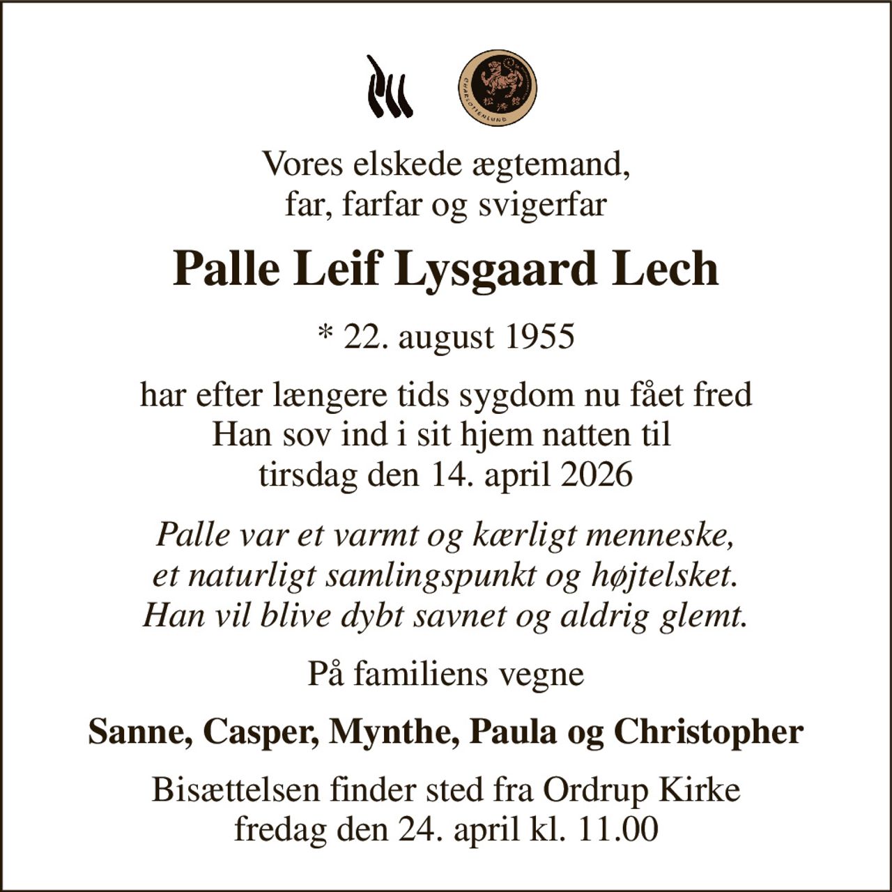 Vores elskede ægtemand, far, farfar og svigerfar 
Palle Leif Lysgaard Lech 
*​ 22. august 1955 
har efter længere tids sygdom nu fået fred Han sov ind i sit hjem natten til  tirsdag den 14. april 2026 
Palle var et varmt og kærligt menneske, et naturligt samlingspunkt og højtelsket. Han vil blive dybt savnet og aldrig glemt. 
På familiens vegne 
Sanne, Casper, Mynthe, Paula og Christopher 
Bisættelsen​ finder sted fra Ordrup Kirke​ fredag den 24. april​ kl. 11.00