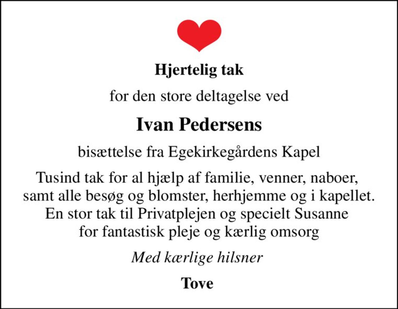 Hjertelig tak
for den store deltagelse ved
Ivan Pedersens
bisættelse fra Egekirkegårdens Kapel
Tusind tak for al hjælp af familie, venner, naboer,  samt alle besøg og blomster, herhjemme og i kapellet. En stor tak til Privatplejen og specielt Susanne  for fantastisk pleje og kærlig omsorg
Med kærlige hilsner 
Tove