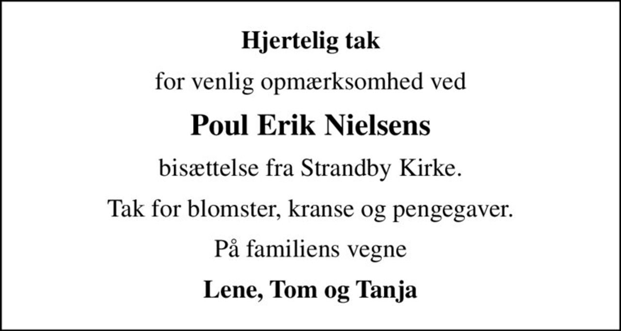 Hjertelig tak
for venlig opmærksomhed ved
Poul Erik Nielsens
bisættelse fra Strandby Kirke.
Tak for blomster, kranse og pengegaver.
På familiens vegne
Lene, Tom og Tanja