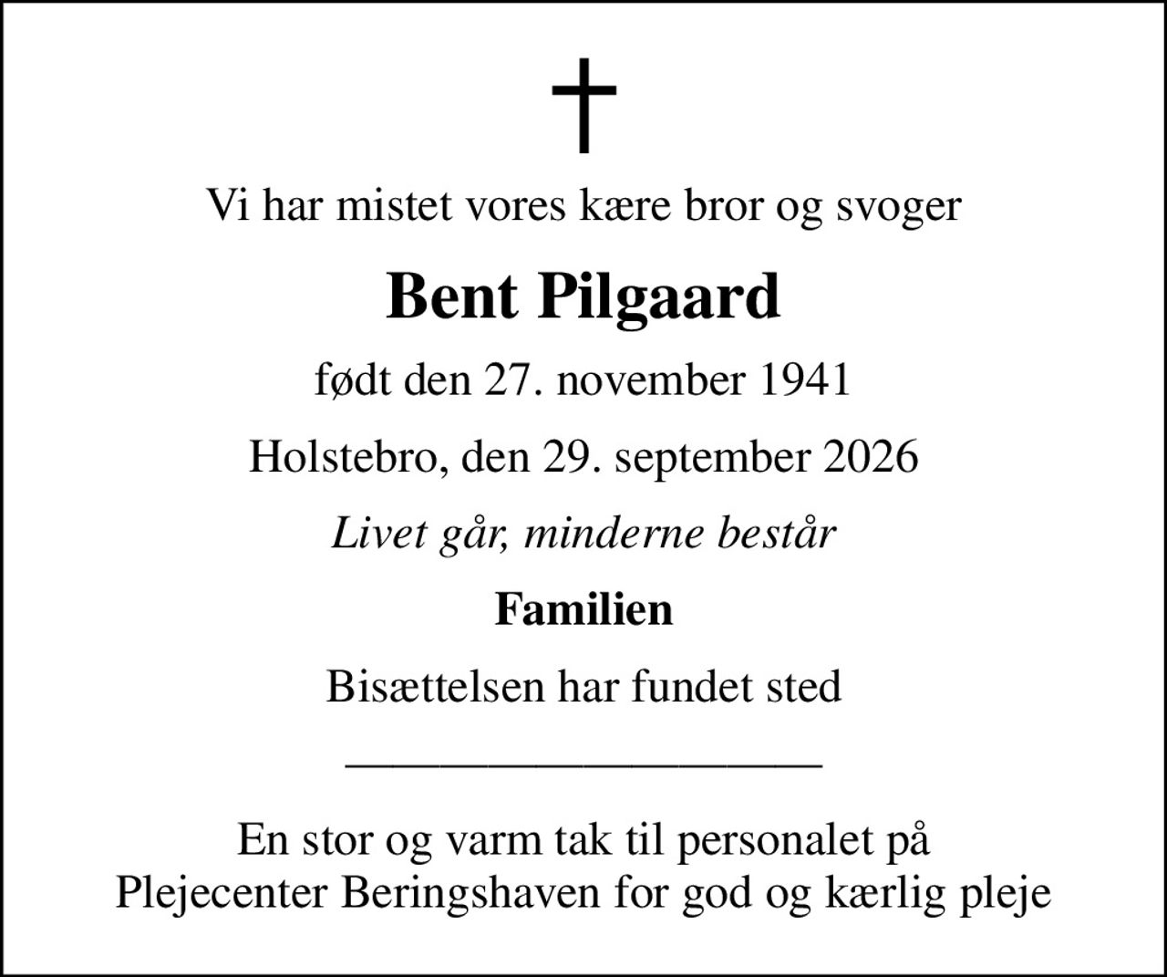 Vi har mistet vores kære bror og svoger
Bent Pilgaard
født den 27. november 1941
Holstebro, den 29. september 2026
Livet går, minderne består
Familien
Bisættelsen har fundet sted
En stor og varm tak til personalet på Plejecenter Beringshaven for god og kærlig pleje