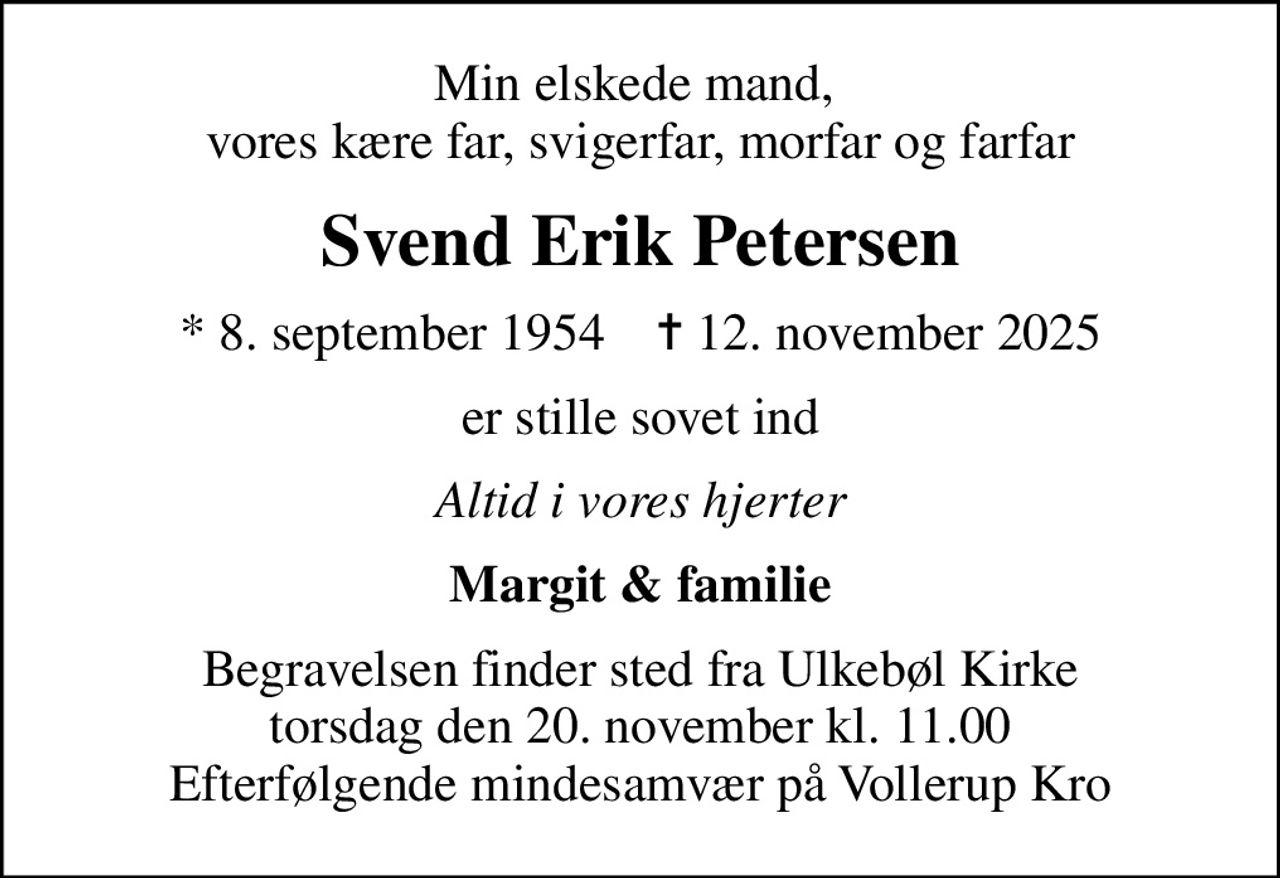 Min elskede mand,  vores kære far, svigerfar, morfar og farfar
Svend Erik Petersen
* 8. september 1954    ✝ 12. november 2025
er stille sovet ind
Altid i vores hjerter
Margit & familie
Begravelsen finder sted fra Ulkebøl Kirke  torsdag den 20. november kl. 11.00  Efterfølgende mindesamvær på Vollerup Kro